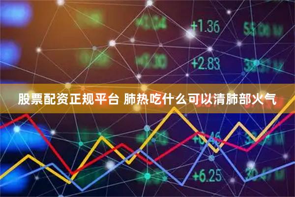 股票配资正规平台 肺热吃什么可以清肺部火气