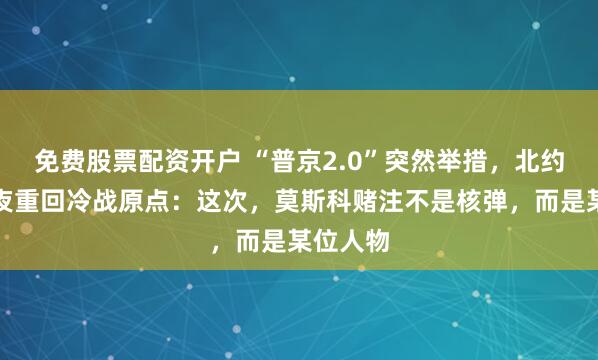 免费股票配资开户 “普京2.0”突然举措，北约东翼一夜重回冷战原点：这次，莫斯科赌注不是核弹，而是某位人物