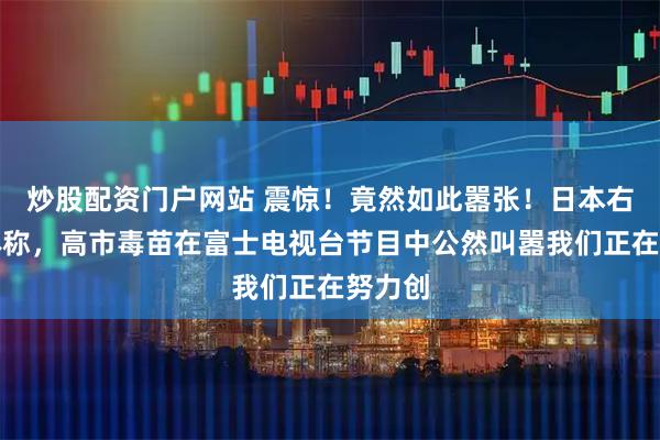 炒股配资门户网站 震惊！竟然如此嚣张！日本右翼媒体称，高市毒苗在富士电视台节目中公然叫嚣我们正在努力创