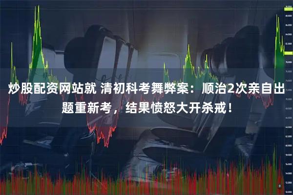 炒股配资网站就 清初科考舞弊案:顺治2次亲自出题重新考,结果愤怒大开杀戒!
