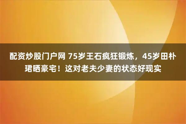 配资炒股门户网 75岁王石疯狂锻炼，45岁田朴珺晒豪宅！这对老夫少妻的状态好现实