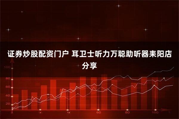 证券炒股配资门户 耳卫士听力万聪助听器耒阳店分享