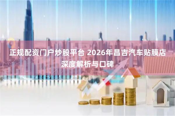 正规配资门户炒股平台 2026年昌吉汽车贴膜店深度解析与口碑