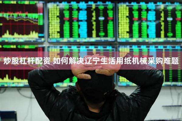 炒股杠杆配资 如何解决辽宁生活用纸机械采购难题