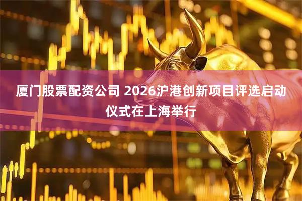 厦门股票配资公司 2026沪港创新项目评选启动仪式在上海举行