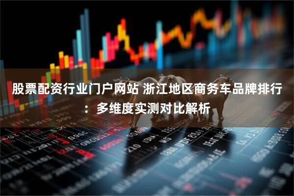 股票配资行业门户网站 浙江地区商务车品牌排行：多维度实测对比解析