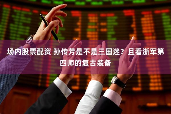 场内股票配资 孙传芳是不是三国迷?且看浙军第四师的复古装备