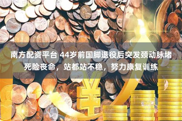 南方配资平台 44岁前国脚退役后突发颈动脉堵死险丧命，站都站不稳，努力康复训练