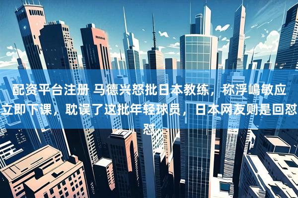 配资平台注册 马德兴怒批日本教练，称浮嶋敏应立即下课，耽误了这批年轻球员，日本网友则是回怼