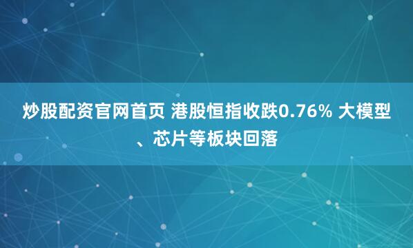 炒股配资官网首页 港股恒指收跌0.76% 大模型、芯片等板块回落