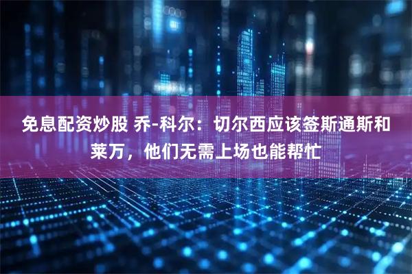免息配资炒股 乔-科尔：切尔西应该签斯通斯和莱万，他们无需上场也能帮忙