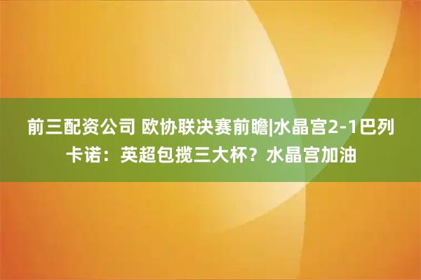 前三配资公司 欧协联决赛前瞻|水晶宫2-1巴列卡诺：英超包揽三大杯？水晶宫加油